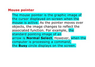 Mouse pointer
The mouse pointer is the graphic image of
the cursor displayed on-screen when the
mouse is active. As the pointer moves over
objects, the image changes to reflect the
associated function. For example, the
standard pointing image of an
arrow is Normal Select. However, when the
computer is processing a command,
the Busy circle displays on the screen.
 