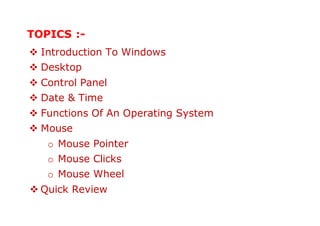 TOPICS :-
 Introduction To Windows
 Desktop
 Control Panel
 Date & Time
 Functions Of An Operating System
 Mouse
o Mouse Pointer
o Mouse Clicks
o Mouse Wheel
 Quick Review
 