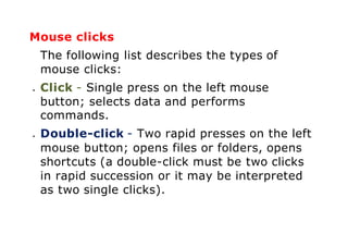 Mouse clicks
The following list describes the types of
mouse clicks:
 Click - Single press on the left mouse
button; selects data and performs
commands.
 Double-click - Two rapid presses on the left
mouse button; opens files or folders, opens
shortcuts (a double-click must be two clicks
in rapid succession or it may be interpreted
as two single clicks).
 