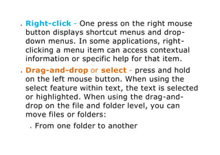  Right-click - One press on the right mouse
button displays shortcut menus and drop-
down menus. In some applications, right-
clicking a menu item can access contextual
information or specific help for that item.
 Drag-and-drop or select - press and hold
on the left mouse button. When using the
select feature within text, the text is selected
or highlighted. When using the drag-and-
drop on the file and folder level, you can
move files or folders:
 From one folder to another
 