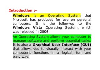 Introduction :-
Windows is an Operating System that
Microsoft has produced for use on personal
computers. It is the follow-up to the
Windows Vista Operating System, which
was released in 2006.
An Operating System allows your computer to
manage software and perform essential tasks.
It is also a Graphical User Interface (GUI)
that allows you to visually interact with your
computer’s functions in a logical, fun, and
easy way.
 