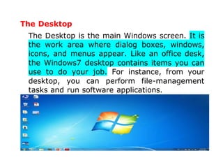 The Desktop
The Desktop is the main Windows screen. It is
the work area where dialog boxes, windows,
icons, and menus appear. Like an office desk,
the Windows7 desktop contains items you can
use to do your job. For instance, from your
desktop, you can perform file-management
tasks and run software applications.
 
