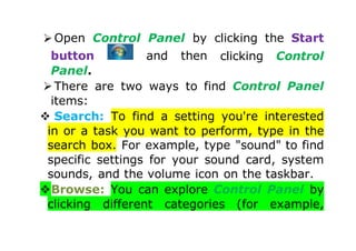  Open Control Panel by clicking the Start
button and then clicking Control
Panel.
 There are two ways to find Control Panel
items:
 Search: To find a setting you're interested
in or a task you want to perform, type in the
search box. For example, type "sound" to find
specific settings for your sound card, system
sounds, and the volume icon on the taskbar.
Browse: You can explore Control Panel by
clicking different categories (for example,
 