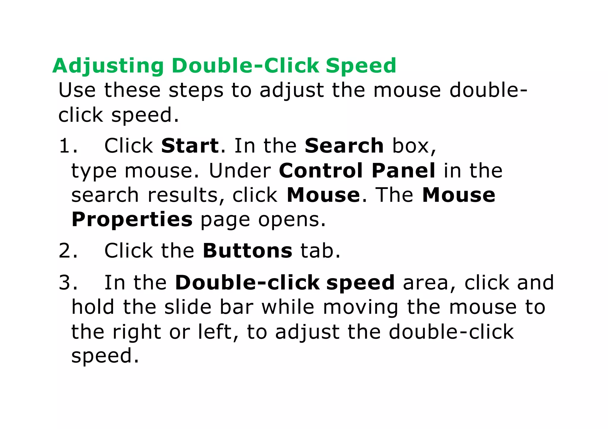 Adjusting Double-Click Speed
Use these steps to adjust the mouse double-
click speed.
1. Click Start. In the Search box,
type mouse. Under Control Panel in the
search results, click Mouse. The Mouse
Properties page opens.
2. Click the Buttons tab.
3. In the Double-click speed area, click and
hold the slide bar while moving the mouse to
the right or left, to adjust the double-click
speed.
 