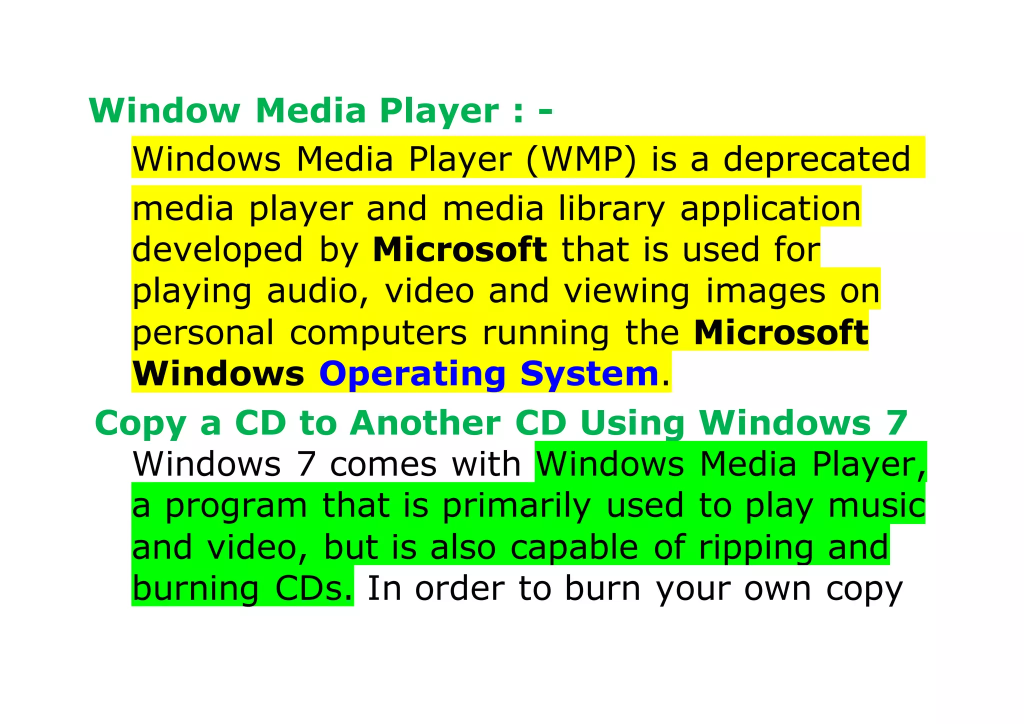 Window Media Player : -
Windows Media Player (WMP) is a deprecated
media player and media library application
developed by Microsoft that is used for
playing audio, video and viewing images on
personal computers running the Microsoft
Windows Operating System.
Copy a CD to Another CD Using Windows 7
Windows 7 comes with Windows Media Player,
a program that is primarily used to play music
and video, but is also capable of ripping and
burning CDs. In order to burn your own copy
 