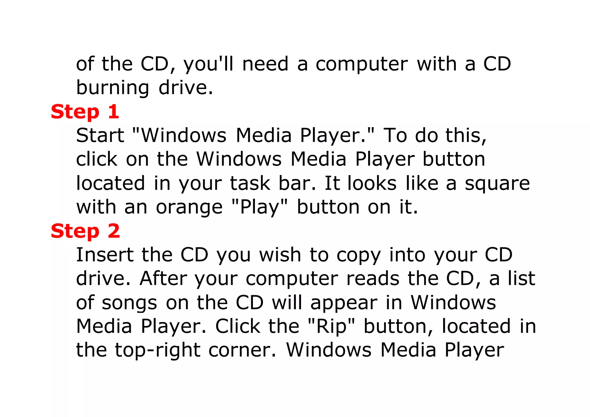 of the CD, you'll need a computer with a CD
burning drive.
Step 1
Start "Windows Media Player." To do this,
click on the Windows Media Player button
located in your task bar. It looks like a square
with an orange "Play" button on it.
Step 2
Insert the CD you wish to copy into your CD
drive. After your computer reads the CD, a list
of songs on the CD will appear in Windows
Media Player. Click the "Rip" button, located in
the top-right corner. Windows Media Player
 