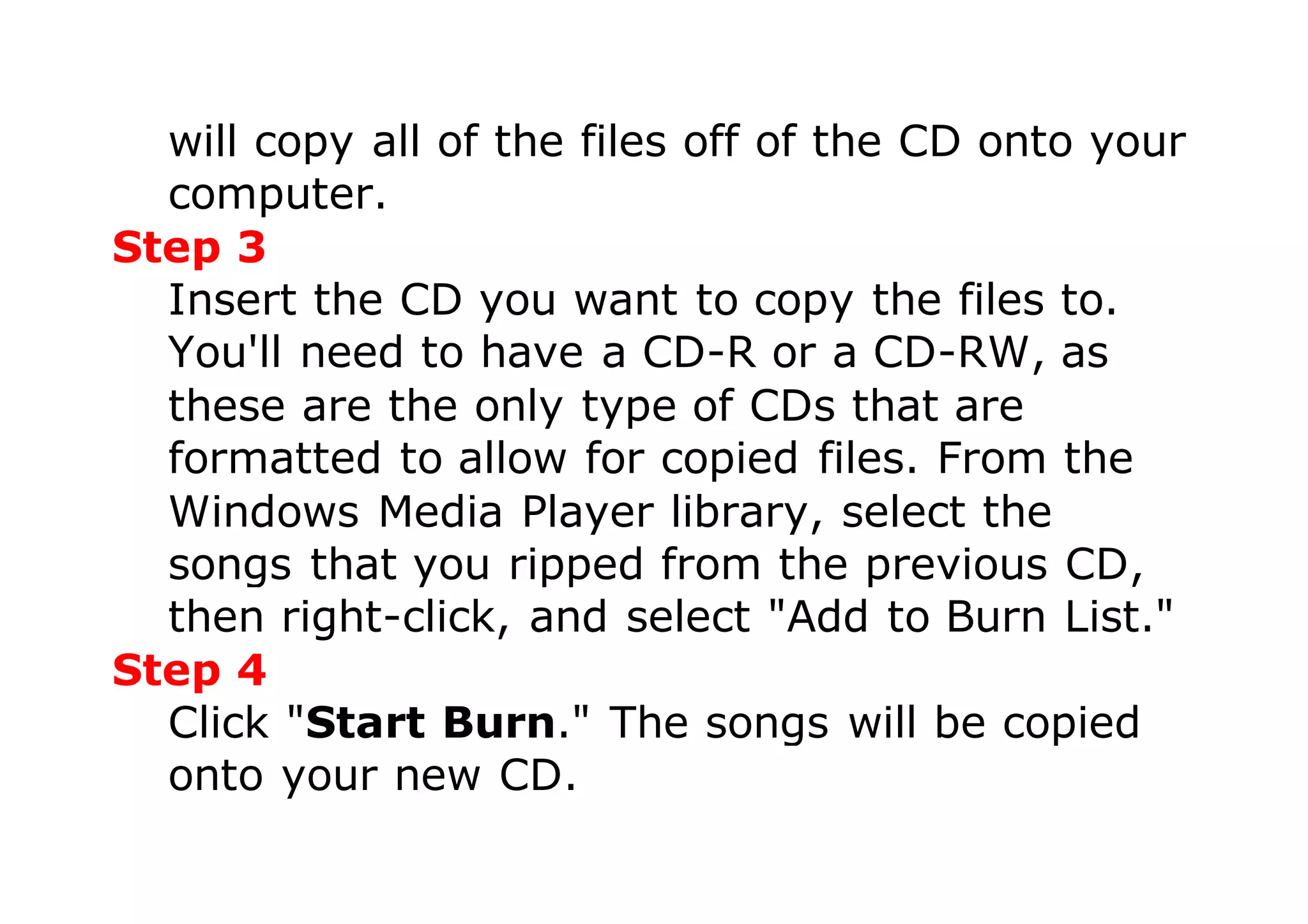 will copy all of the files off of the CD onto your
computer.
Step 3
Insert the CD you want to copy the files to.
You'll need to have a CD-R or a CD-RW, as
these are the only type of CDs that are
formatted to allow for copied files. From the
Windows Media Player library, select the
songs that you ripped from the previous CD,
then right-click, and select "Add to Burn List."
Step 4
Click "Start Burn." The songs will be copied
onto your new CD.
 