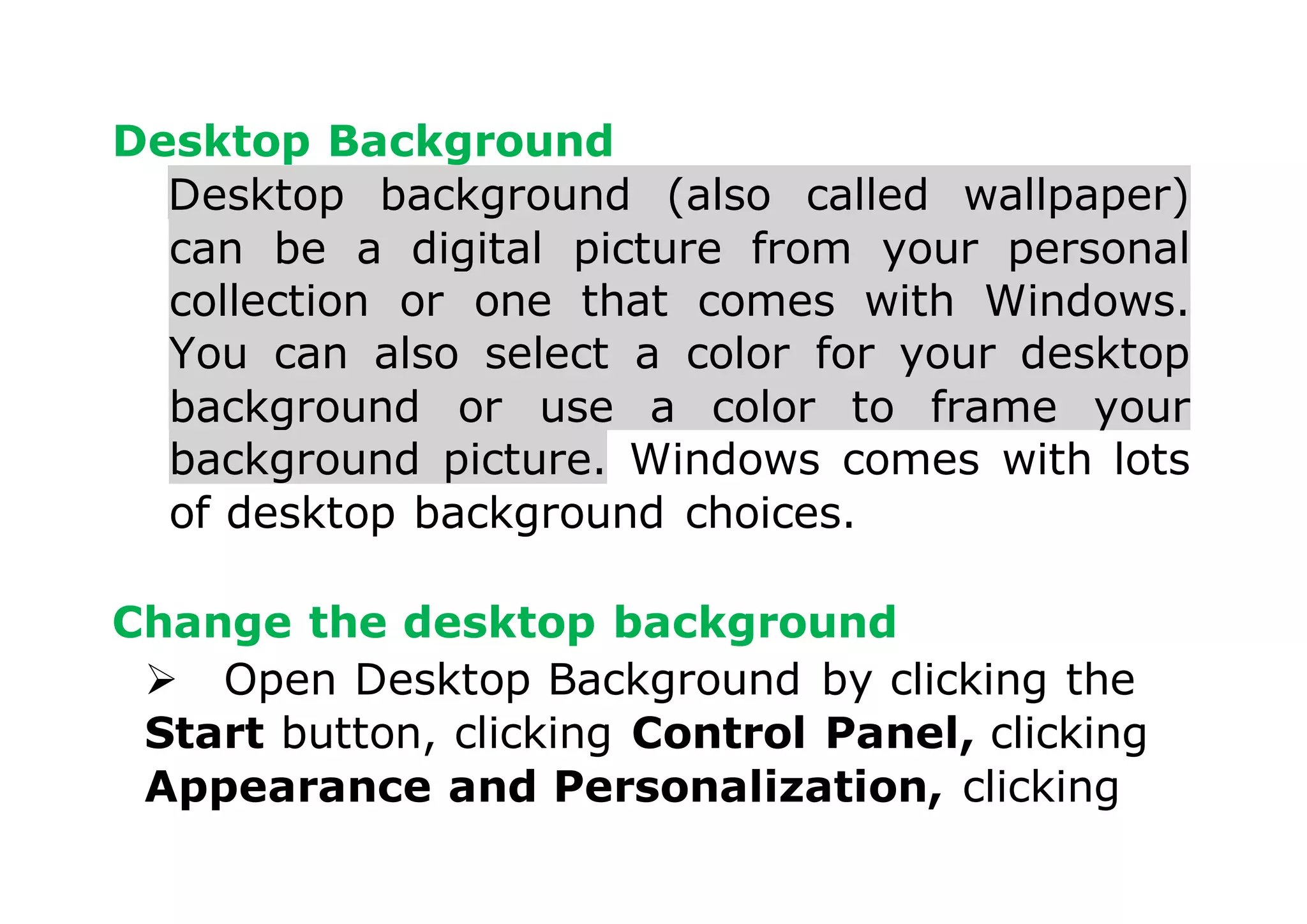 Desktop Background
Desktop background (also called wallpaper)
can be a digital picture from your personal
collection or one that comes with Windows.
You can also select a color for your desktop
background or use a color to frame your
background picture. Windows comes with lots
of desktop background choices.
Change the desktop background
 Open Desktop Background by clicking the
Start button, clicking Control Panel, clicking
Appearance and Personalization, clicking
 