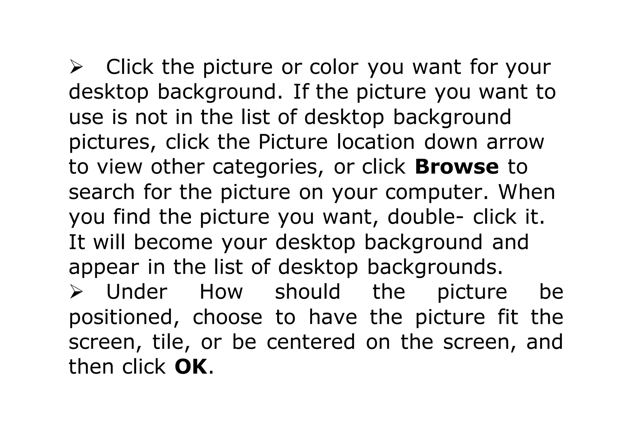  Click the picture or color you want for your
desktop background. If the picture you want to
use is not in the list of desktop background
pictures, click the Picture location down arrow
to view other categories, or click Browse to
search for the picture on your computer. When
you find the picture you want, double- click it.
It will become your desktop background and
appear in the list of desktop backgrounds.
 Under How should the picture be
positioned, choose to have the picture fit the
screen, tile, or be centered on the screen, and
then click OK.
 