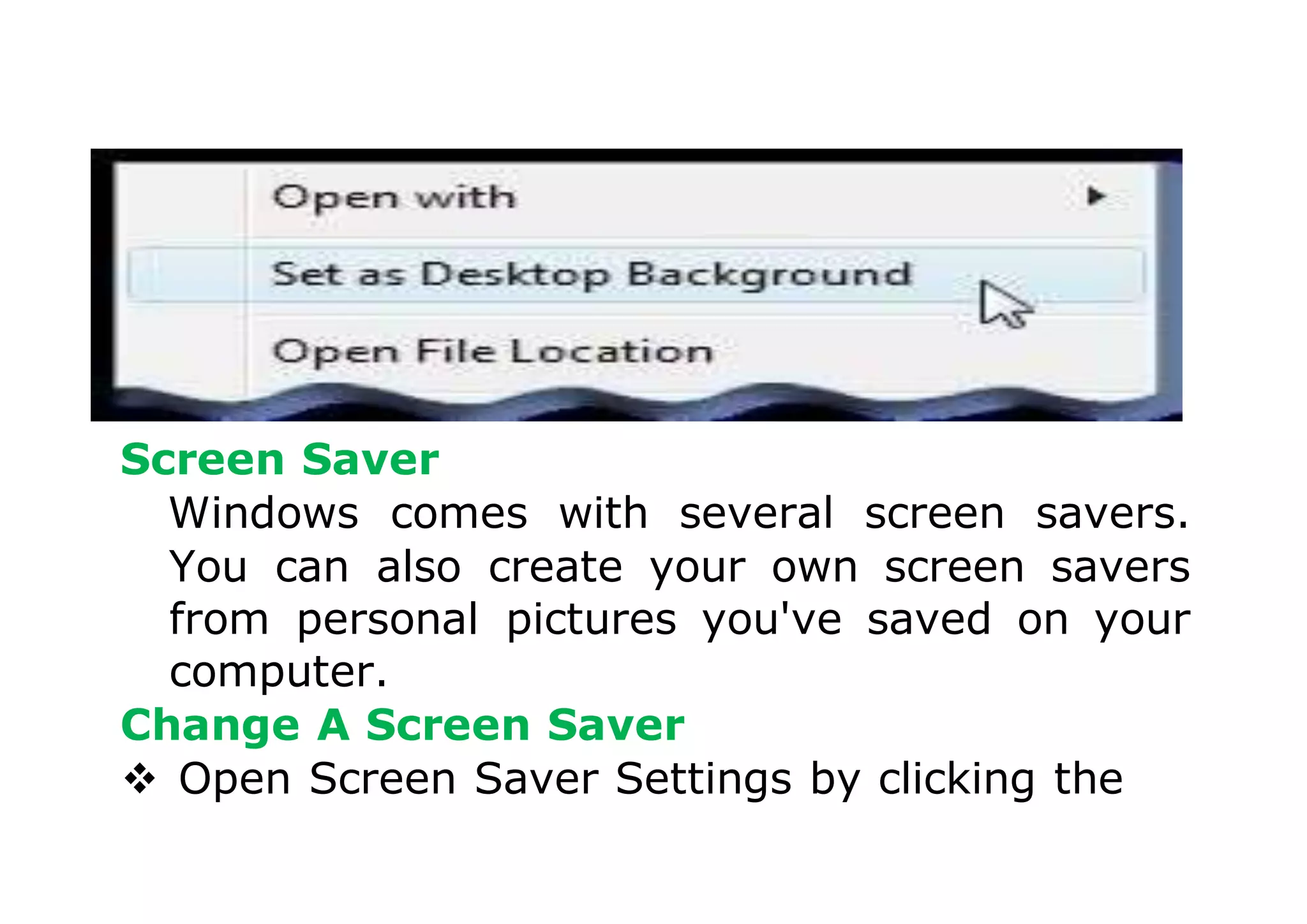 Screen Saver
Windows comes with several screen savers.
You can also create your own screen savers
from personal pictures you've saved on your
computer.
Change A Screen Saver
 Open Screen Saver Settings by clicking the
 