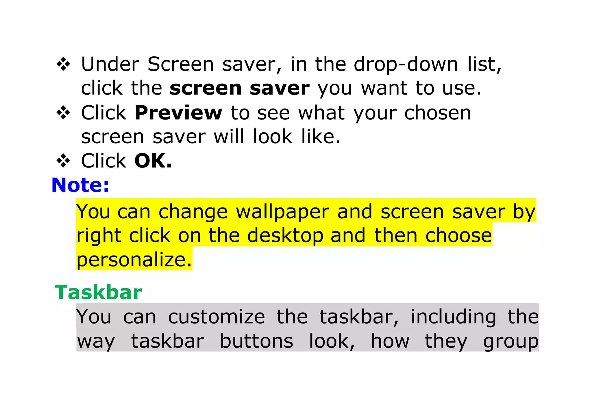  Under Screen saver, in the drop-down list,
click the screen saver you want to use.
 Click Preview to see what your chosen
screen saver will look like.
 Click OK.
Note:
You can change wallpaper and screen saver by
right click on the desktop and then choose
personalize.
Taskbar
You can customize the taskbar, including the
way taskbar buttons look, how they group
 