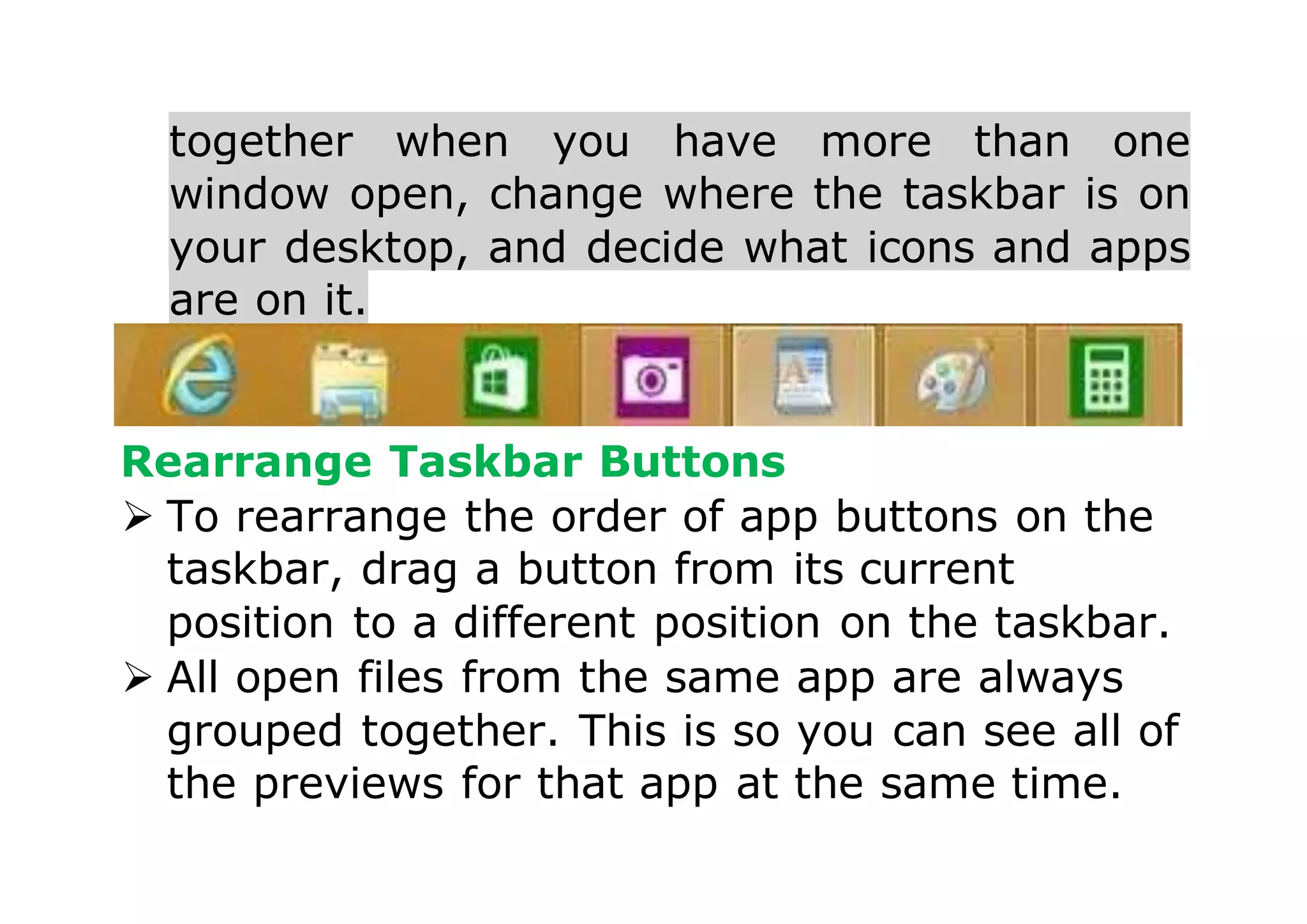 together when you have more than one
window open, change where the taskbar is on
your desktop, and decide what icons and apps
are on it.
Rearrange Taskbar Buttons
 To rearrange the order of app buttons on the
taskbar, drag a button from its current
position to a different position on the taskbar.
 All open files from the same app are always
grouped together. This is so you can see all of
the previews for that app at the same time.
 