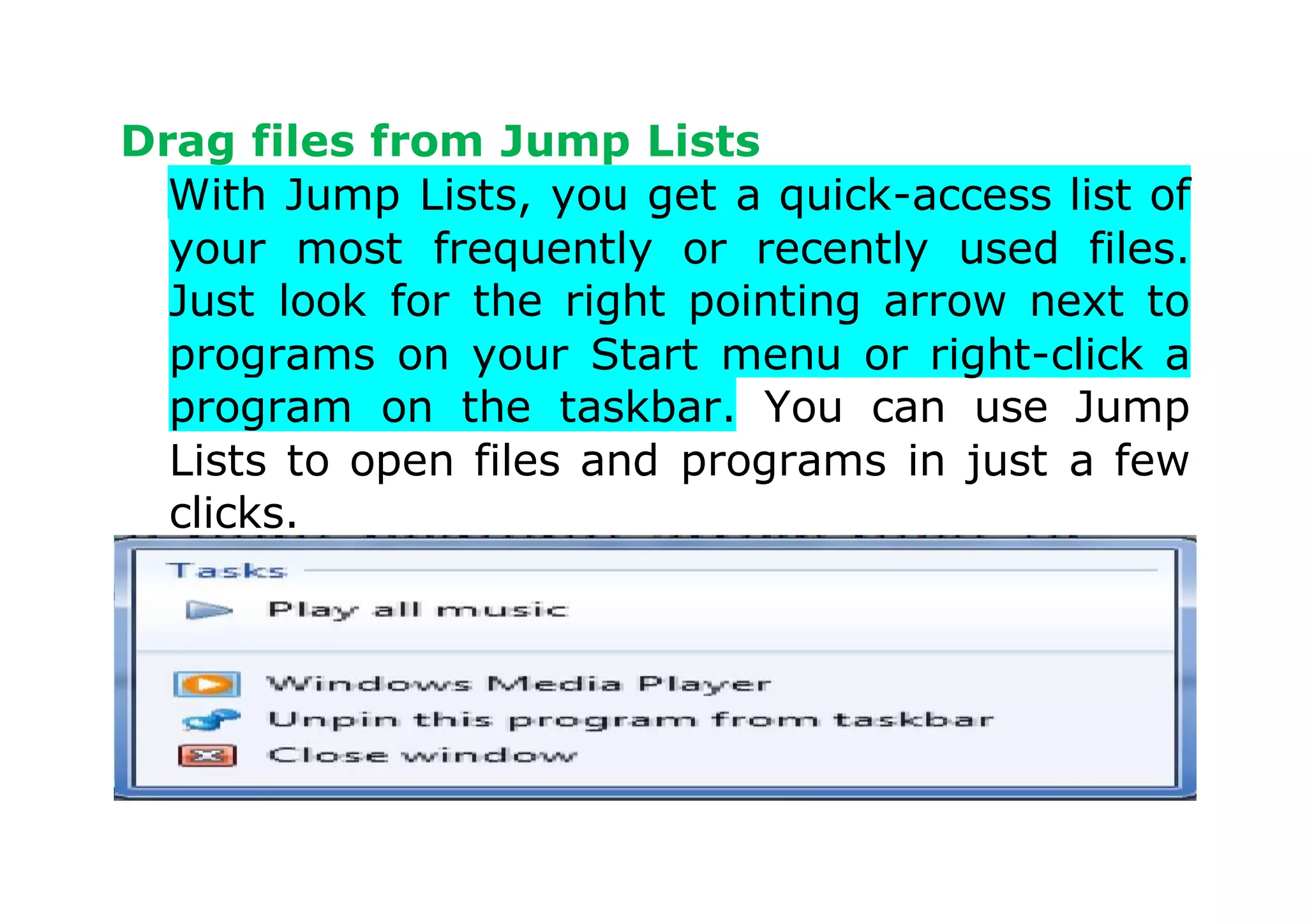 Drag files from Jump Lists
With Jump Lists, you get a quick-access list of
your most frequently or recently used files.
Just look for the right pointing arrow next to
programs on your Start menu or right-click a
program on the taskbar. You can use Jump
Lists to open files and programs in just a few
clicks.
 