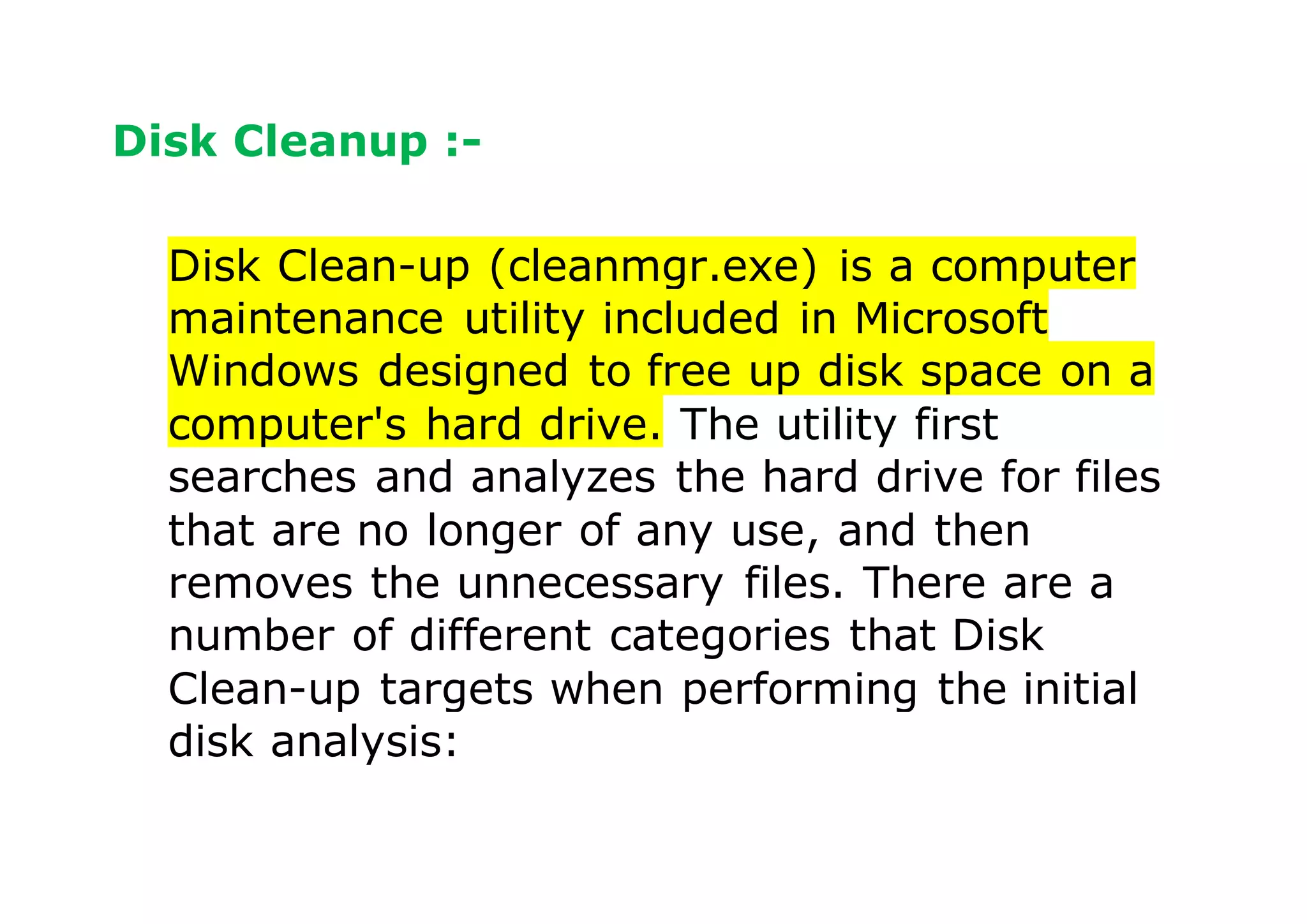 Disk Cleanup :-
Disk Clean-up (cleanmgr.exe) is a computer
maintenance utility included in Microsoft
Windows designed to free up disk space on a
computer's hard drive. The utility first
searches and analyzes the hard drive for files
that are no longer of any use, and then
removes the unnecessary files. There are a
number of different categories that Disk
Clean-up targets when performing the initial
disk analysis:
 