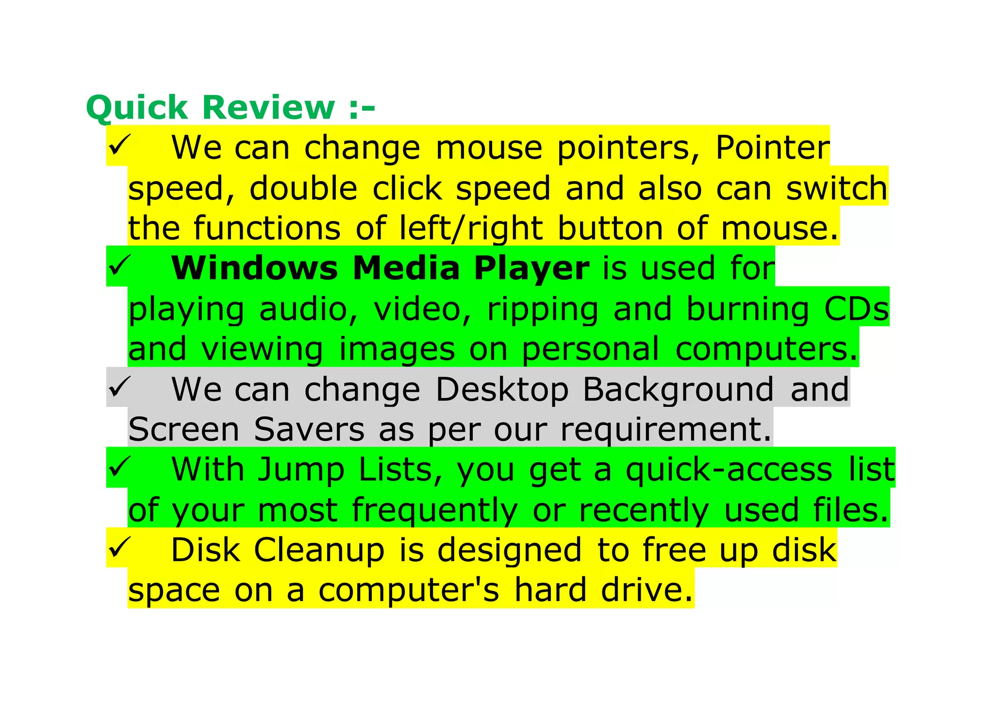 Quick Review :-
 We can change mouse pointers, Pointer
speed, double click speed and also can switch
the functions of left/right button of mouse.
 Windows Media Player is used for
playing audio, video, ripping and burning CDs
and viewing images on personal computers.
 We can change Desktop Background and
Screen Savers as per our requirement.
 With Jump Lists, you get a quick-access list
of your most frequently or recently used files.
 Disk Cleanup is designed to free up disk
space on a computer's hard drive.
 
