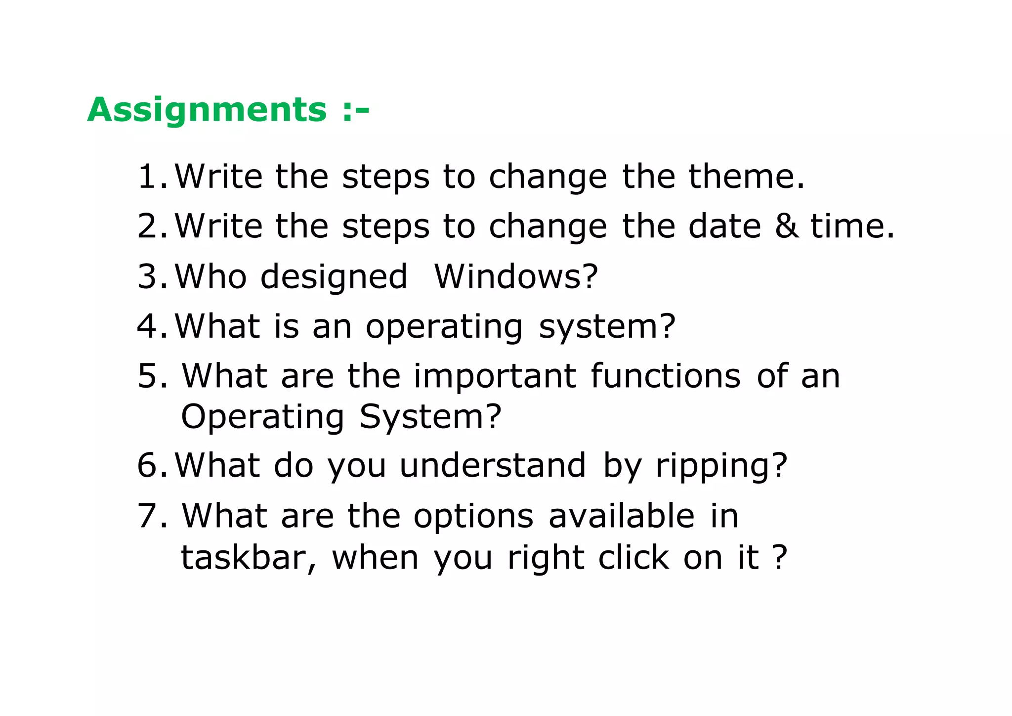 Assignments :-
1.Write the steps to change the theme.
2.Write the steps to change the date & time.
3.Who designed Windows?
4.What is an operating system?
5. What are the important functions of an
Operating System?
6.What do you understand by ripping?
7. What are the options available in
taskbar, when you right click on it ?
 