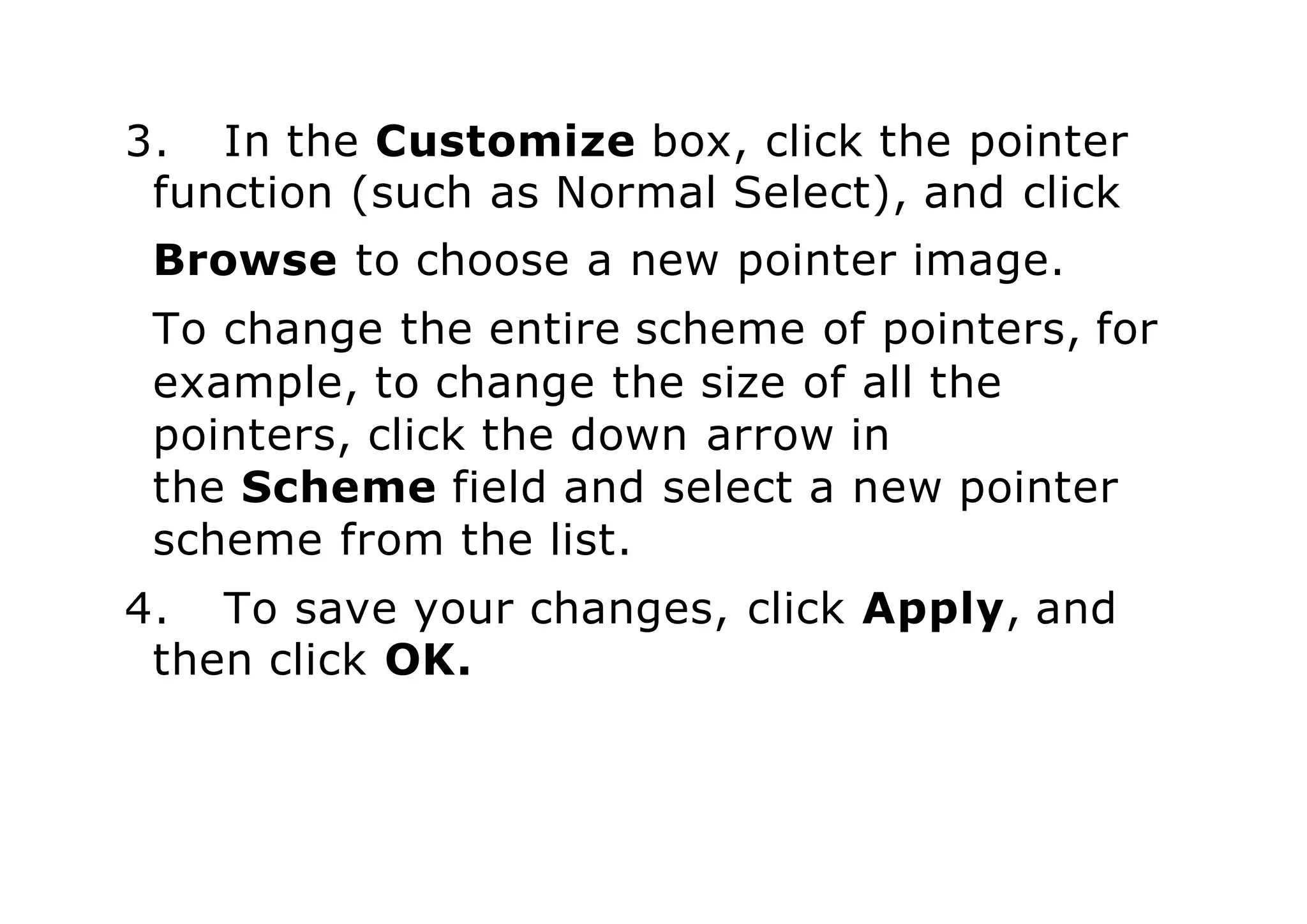 3. In the Customize box, click the pointer
function (such as Normal Select), and click
Browse to choose a new pointer image.
To change the entire scheme of pointers, for
example, to change the size of all the
pointers, click the down arrow in
the Scheme field and select a new pointer
scheme from the list.
4. To save your changes, click Apply, and
then click OK.
 
