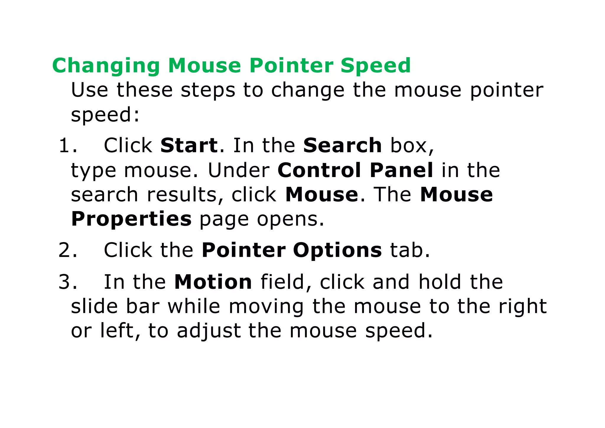 Changing Mouse Pointer Speed
Use these steps to change the mouse pointer
speed:
1. Click Start. In the Search box,
type mouse. Under Control Panel in the
search results, click Mouse. The Mouse
Properties page opens.
2. Click the Pointer Options tab.
3. In the Motion field, click and hold the
slide bar while moving the mouse to the right
or left, to adjust the mouse speed.
 