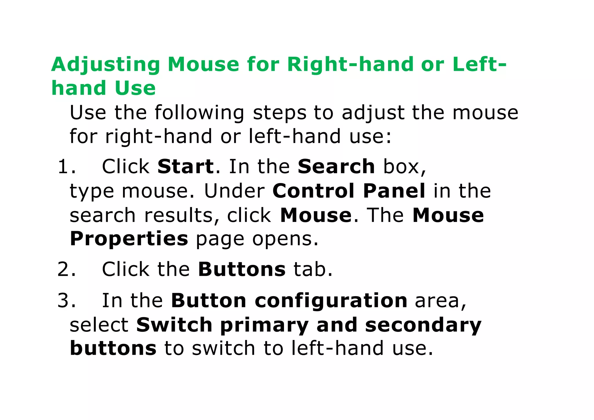 Adjusting Mouse for Right-hand or Left-
hand Use
Use the following steps to adjust the mouse
for right-hand or left-hand use:
1. Click Start. In the Search box,
type mouse. Under Control Panel in the
search results, click Mouse. The Mouse
Properties page opens.
2. Click the Buttons tab.
3. In the Button configuration area,
select Switch primary and secondary
buttons to switch to left-hand use.
 