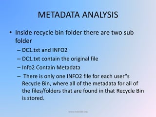 METADATA ANALYSIS
• Inside recycle bin folder there are two sub
folder
– DC1.txt and INFO2
– DC1.txt contain the original file
– Info2 Contain Metadata
– There is only one INFO2 file for each user‟s
Recycle Bin, where all of the metadata for all of
the files/folders that are found in that Recycle Bin
is stored.
www.malc0de.org
 