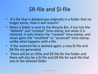 $R-file and $I-file
• If a file that is deleted was originally in a folder that no
longer exists, How it will restore?
• When a folder is sent to the Recycle Bin, it too has the
“deleted” and “created” time-stamp, but when it is
restored, it only retains the “created” time-stamp, and
never gains the “modified” or “accessed” time-stamp,
unlike what happens with a file.
• If the restored file is deleted again, a new $I-file and
$R-file are generated.
• There will be an $Ifile and $R-file for the folder and
there will also be a $I-file and $R-file for each file that
was in the deleted folder
www.malc0de.org
 