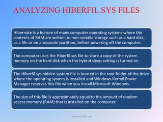 Hibernate is a feature of many computer operating systems where the
contents of RAM are written to non-volatile storage such as a hard disk,
as a file or on a separate partition, before powering off the computer.
The computer uses the Hiberfil.sys file to store a copy of the system
memory on the hard disk when the hybrid sleep setting is turned on.
The Hiberfil.sys hidden system file is located in the root folder of the drive
where the operating system is installed and Windows Kernel Power
Manager reserves this file when you install Microsoft Windows.
The size of this file is approximately equal to the amount of random
access memory (RAM) that is installed on the computer.
ANALYZING HIBERFIL.SYS FILES
www.malc0de.org
 