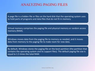 A page file is a hidden file or files on the hard disk that the operating system uses
to hold parts of programs and data files that do not fit in memory.
Virtual memory comprises the paging file and physical memory or random access
memory (RAM).
Windows moves data from the paging file to memory as needed, and it moves
data from memory to the paging file to make room for new data.
By default, Windows stores the paging file on the boot partition (the partition that
contains the operating system and its support files). The default paging file size is
equal to 1.5 times the total RAM.
ANALYZING PAGING FILES
www.malc0de.org
 