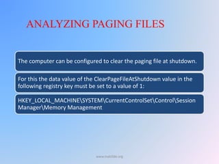 The computer can be configured to clear the paging file at shutdown.
For this the data value of the ClearPageFileAtShutdown value in the
following registry key must be set to a value of 1:
HKEY_LOCAL_MACHINESYSTEMCurrentControlSetControlSession
ManagerMemory Management
ANALYZING PAGING FILES
www.malc0de.org
 