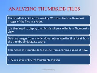 Thumbs.db is a hidden file used by Windows to store thumbnail
images of the files in a folder.
It is then used to display thumbnails when a folder is in Thumbnails
view.
Deleting images from a folder does not remove the thumbnail from
the thumbs.db database cache.
This makes the thumbs.db file useful from a forensic point of view.
FTex is useful utility for thumbs.db analysis.
ANALYZING THUMBS.DB FILES
www.malc0de.org
 