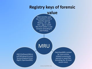 Registry keys of forensic
value
MRU
Most-recently-used
key maintains a list of
recently opened
files(e.g. .txt, .pdf,
.htm, .jpg) or saved
files from within a web
browser (including IE
and Firefox).
OpenSaveMRU contain
far more entries
related to previously
opened or saved files
(including the 10 most
recent ones).
HKCUSoftwareMicro
softWindowsCurrent
VersionExplorerCom
Dlg32 OpenSaveMRU
www.malc0de.org
 