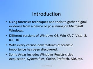 Introduction
• Using forensics techniques and tools to gather digital
evidence from a device or pc running on Microsoft
Windows.
• Different versions of Windows OS, Win XP, 7, Vista, 8,
8.1, 10
• With every version new features of forensic
importance has been discovered.
• Some Areas include: Windows Registry, Live
Acquisition, System files, Cache, Prefetch, ADS etc.
www.malc0de.org
 