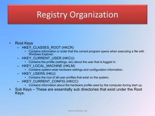 Registry Organization
• Root Keys
– HKEY_CLASSES_ROOT (HKCR)
• Contains information in order that the correct program opens when executing a file with
Windows Explorer.
– HKEY_CURRENT_USER (HKCU)
• Contains the profile (settings, etc) about the user that is logged in.
– HKEY_LOCAL_MACHINE (HKLM)
• Contains system-wide hardware settings and configuration information.
– HKEY_USERS (HKU)
• Contains the root of all user profiles that exist on the system.
– HKEY_CURRENT_CONFIG (HKCC)
• Contains information about the hardware profile used by the computer during start up.
• Sub Keys – These are essentially sub directories that exist under the Root
Keys.
www.malc0de.org
 