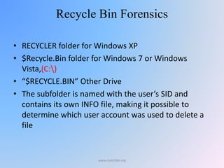 Recycle Bin Forensics
• RECYCLER folder for Windows XP
• $Recycle.Bin folder for Windows 7 or Windows
Vista,(C:)
• “$RECYCLE.BIN” Other Drive
• The subfolder is named with the user’s SID and
contains its own INFO file, making it possible to
determine which user account was used to delete a
file
www.malc0de.org
 