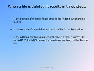 When a file is deleted, it results in three steps:
– 1) the deletion of the file’s folder entry in the folder in which the file
resided
– 2) the creation of a new folder entry for the file in the Recycle Bin
– 3) the addition of information about the file in a hidden system file
named INFO (or INFO2 depending on windows systems) in the Recycle
Bin
www.malc0de.org
 