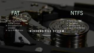 W I N D O W S F I L E S Y S T E M
➢ FAT 12,16,32: different
size of clusters
➢ Encryption is not
possible!
➢ Up to 4GB file size
➢ Faster than FAT
➢ Encryption
➢ Compression
➢ Up to 16TB file size
 