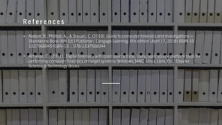 R e f e r e n c e s
• Nelson, B., Phillips, A., & Steuart, C. (2018). Guide to computer forensics and investigations –
Standalone Book (6th Ed.) Publisher: Cengage Learning; 6th edition (April 17, 2018) ISBN-10 :
1337568945 ISBN-13 : 978-1337568944
• Altheide, C. (2011). Digital forensics with open source tools: Using open source platform tools for
performing computer forensics on target systems: Windows, MAC, Linux, Unix, Etc. Elsevier
Science & Technology Books
 