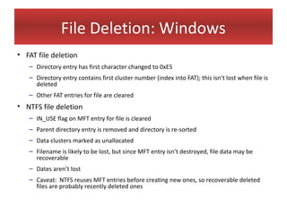 File Deletion: Windows
• FAT file deletion
   – Directory entry has first character changed to 0xE5
   – Directory entry contains first cluster number (index into FAT); this isn’t lost when file is
     deleted
   – Other FAT entries for file are cleared
• NTFS file deletion
   – IN_USE flag on MFT entry for file is cleared
   – Parent directory entry is removed and directory is re-sorted
   – Data clusters marked as unallocated
   – Filename is likely to be lost, but since MFT entry isn’t destroyed, file data may be
     recoverable
   – Dates aren’t lost
   – Caveat: NTFS reuses MFT entries before creating new ones, so recoverable deleted
     files are probably recently deleted ones
 