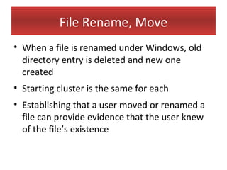 File Rename, Move
• When a file is renamed under Windows, old
  directory entry is deleted and new one
  created
• Starting cluster is the same for each
• Establishing that a user moved or renamed a
  file can provide evidence that the user knew
  of the file’s existence
 