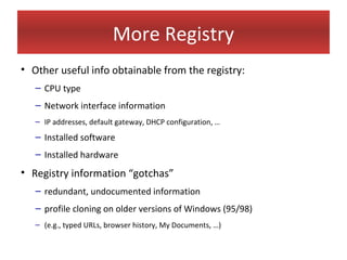 More Registry
• Other useful info obtainable from the registry:
   – CPU type
   – Network interface information
   – IP addresses, default gateway, DHCP configuration, …
   – Installed software
   – Installed hardware
• Registry information “gotchas”
   – redundant, undocumented information
   – profile cloning on older versions of Windows (95/98)
   – (e.g., typed URLs, browser history, My Documents, …)
 