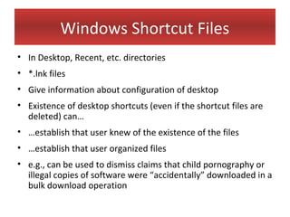 Windows Shortcut Files
• In Desktop, Recent, etc. directories
• *.lnk files
• Give information about configuration of desktop
• Existence of desktop shortcuts (even if the shortcut files are
  deleted) can…
• …establish that user knew of the existence of the files
• …establish that user organized files
• e.g., can be used to dismiss claims that child pornography or
  illegal copies of software were “accidentally” downloaded in a
  bulk download operation
 