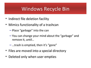 Windows Recycle Bin
• Indirect file deletion facility
• Mimics functionality of a trashcan
   – Place “garbage” into the can
   – You can change your mind about the “garbage” and
     remove it, until…
   – …trash is emptied, then it’s “gone”
• Files are moved into a special directory
• Deleted only when user empties
 