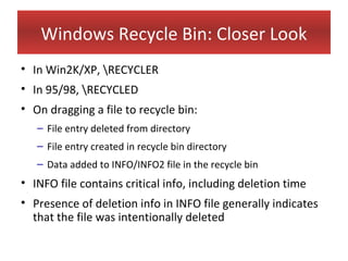 Windows Recycle Bin: Closer Look
• In Win2K/XP, RECYCLER
• In 95/98, RECYCLED
• On dragging a file to recycle bin:
   – File entry deleted from directory
   – File entry created in recycle bin directory
   – Data added to INFO/INFO2 file in the recycle bin
• INFO file contains critical info, including deletion time
• Presence of deletion info in INFO file generally indicates
  that the file was intentionally deleted
 