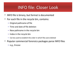 INFO file: Closer Look
• INFO file is binary, but format is documented
• For each file in the recycle bin, contains:
   – Original pathname of file
   – Time and date of file deletion
   – New pathname in the recycle bin
   – Index in the recycle bin
   – Can be used to establish the order in which files were deleted
• Popular commercial forensics packages parse INFO files
   – e.g., Encase
 