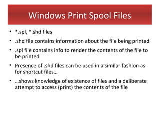 Windows Print Spool Files
• *.spl, *.shd files
• .shd file contains information about the file being printed
• .spl file contains info to render the contents of the file to
  be printed
• Presence of .shd files can be used in a similar fashion as
  for shortcut files…
• …shows knowledge of existence of files and a deliberate
  attempt to access (print) the contents of the file
 