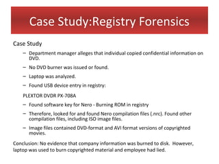 Case Study:Registry Forensics
Case Study
    – Department manager alleges that individual copied confidential information on
      DVD.
    – No DVD burner was issued or found.
    – Laptop was analyzed.
    – Found USB device entry in registry:
    PLEXTOR DVDR PX-708A
    – Found software key for Nero - Burning ROM in registry
    – Therefore, looked for and found Nero compilation files (.nrc). Found other
      compilation files, including ISO image files.
    – Image files contained DVD-format and AVI format versions of copyrighted
      movies.
Conclusion: No evidence that company information was burned to disk. However,
laptop was used to burn copyrighted material and employee had lied.
 