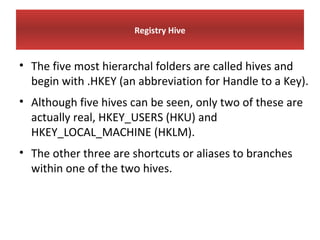 Registry Hive


• The five most hierarchal folders are called hives and
  begin with .HKEY (an abbreviation for Handle to a Key).
• Although five hives can be seen, only two of these are
  actually real, HKEY_USERS (HKU) and
  HKEY_LOCAL_MACHINE (HKLM).
• The other three are shortcuts or aliases to branches
  within one of the two hives.
 