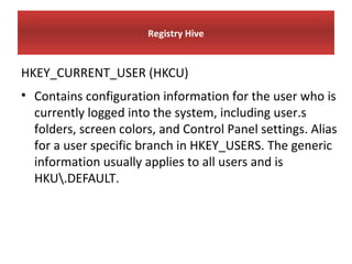 Registry Hive


HKEY_CURRENT_USER (HKCU)
• Contains configuration information for the user who is
  currently logged into the system, including user.s
  folders, screen colors, and Control Panel settings. Alias
  for a user specific branch in HKEY_USERS. The generic
  information usually applies to all users and is
  HKU.DEFAULT.
 