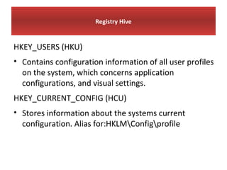 Registry Hive


HKEY_USERS (HKU)
• Contains configuration information of all user profiles
  on the system, which concerns application
  configurations, and visual settings.
HKEY_CURRENT_CONFIG (HCU)
• Stores information about the systems current
  configuration. Alias for:HKLMConfigprofile
 