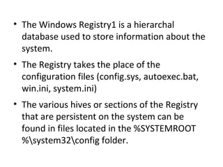 • The Windows Registry1 is a hierarchal
  database used to store information about the
  system.
• The Registry takes the place of the
  configuration files (config.sys, autoexec.bat,
  win.ini, system.ini)
• The various hives or sections of the Registry
  that are persistent on the system can be
  found in files located in the %SYSTEMROOT
  %system32config folder.
 