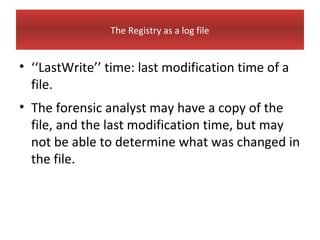 The Registry as a log file


• ‘‘LastWrite’’ time: last modification time of a
  file.
• The forensic analyst may have a copy of the
  file, and the last modification time, but may
  not be able to determine what was changed in
  the file.
 